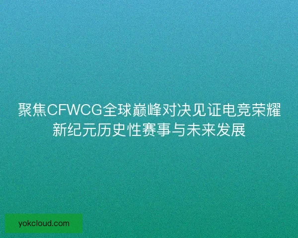聚焦CFWCG全球巅峰对决见证电竞荣耀新纪元历史性赛事与未来发展