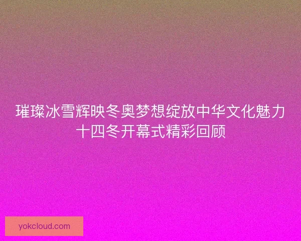 璀璨冰雪辉映冬奥梦想绽放中华文化魅力十四冬开幕式精彩回顾