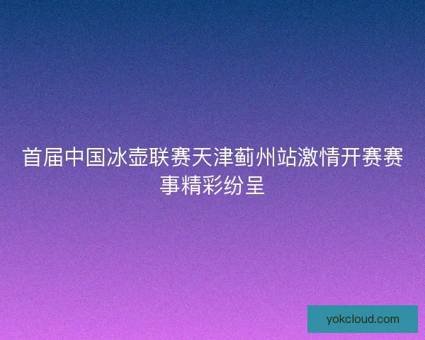 首届中国冰壶联赛天津蓟州站激情开赛赛事精彩纷呈 首届中国冰壶联赛天津蓟州站激情开赛赛事精彩纷呈