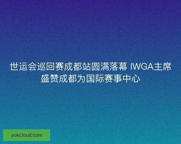 世运会巡回赛成都站圆满落幕 IWGA主席盛赞成都为国际赛事中心 世运会巡回赛成都站圆满落幕 IWGA主席盛赞成都为国际赛事中心