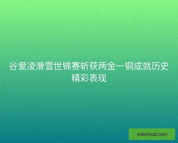 谷爱凌滑雪世锦赛斩获两金一铜成就历史精彩表现