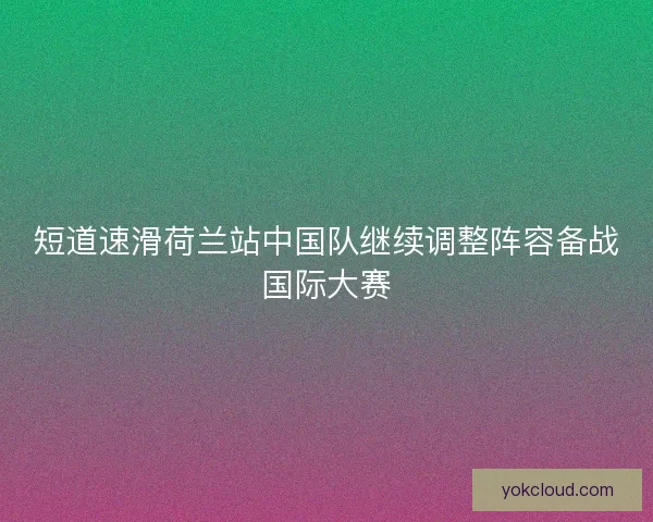 短道速滑荷兰站中国队继续调整阵容备战国际大赛 短道速滑荷兰站中国队继续调整阵容备战国际大赛