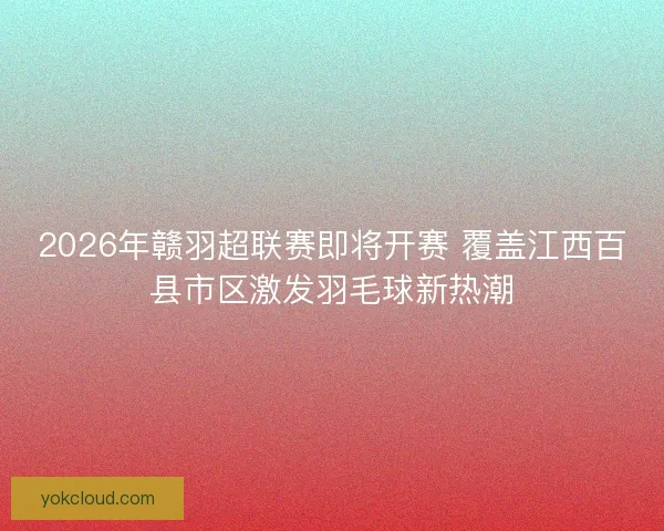 2026年赣羽超联赛即将开赛 覆盖江西百县市区激发羽毛球新热潮