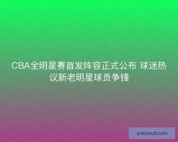CBA全明星赛首发阵容正式公布 球迷热议新老明星球员争锋 CBA全明星赛首发阵容正式公布 球迷热议新老明星球员争锋