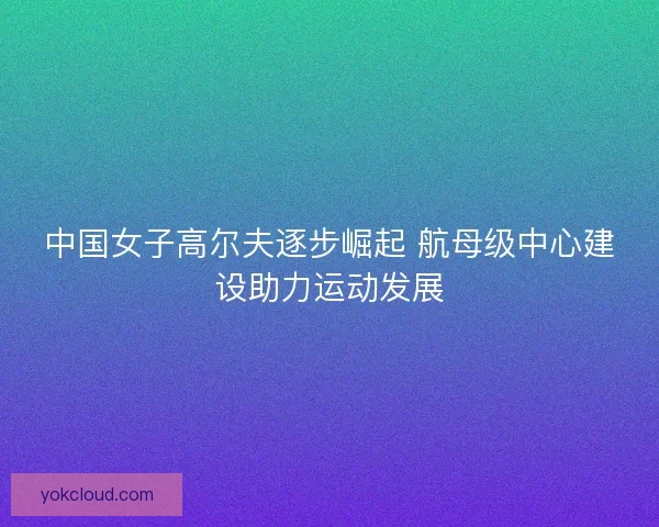 中国女子高尔夫逐步崛起 航母级中心建设助力运动发展